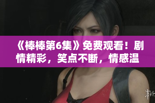 《棒棒第6集》免费观看！剧情精彩，笑点不断，情感温馨！