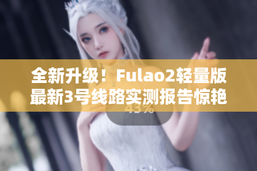 全新升级！Fulao2轻量版最新3号线路实测报告惊艳来袭,速来查看!