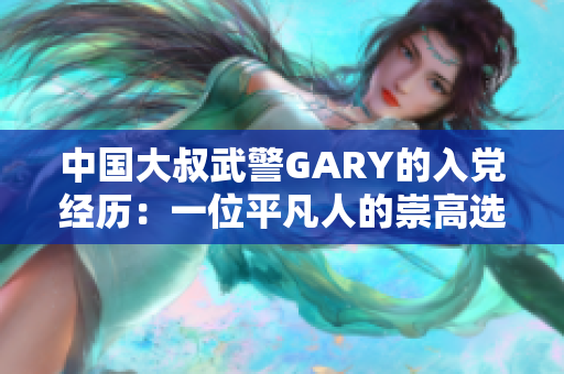 中国大叔武警GARY的入党经历：一位平凡人的崇高选择