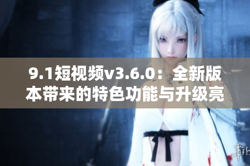 9.1短视频v3.6.0：全新版本带来的特色功能与升级亮点