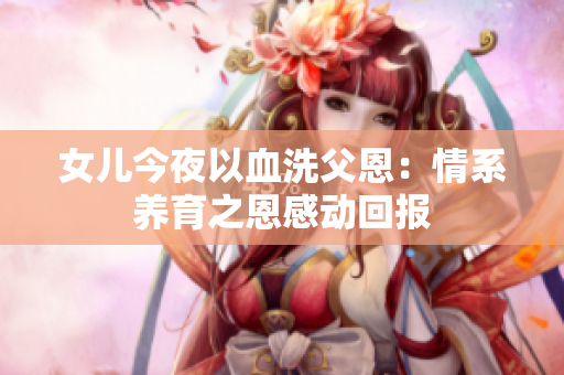 女儿今夜以血洗父恩：情系养育之恩感动回报