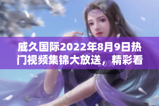 威久国际2022年8月9日热门视频集锦大放送，精彩看点抢先预览