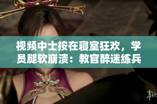 视频中士按在寝室狂欢，学员腿软崩溃：教官醉迷练兵风格