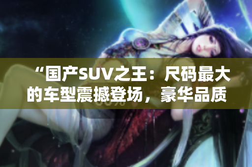 “国产SUV之王：尺码最大的车型震撼登场，豪华品质与强劲性能完美融合！”