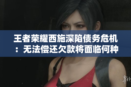 王者荣耀西施深陷债务危机：无法偿还欠款将面临何种命运？