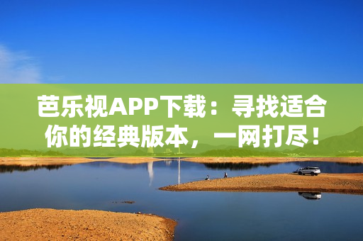 芭乐视APP下载：寻找适合你的经典版本，一网打尽！