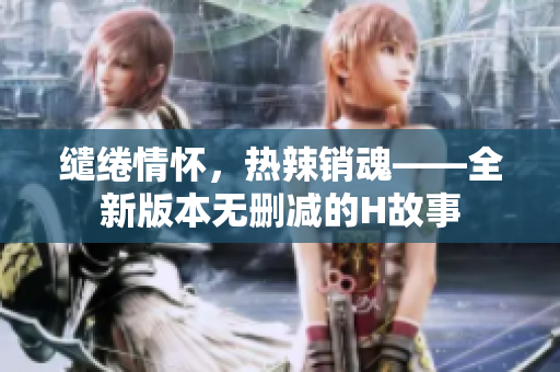 缱绻情怀，热辣销魂——全新版本无删减的H故事