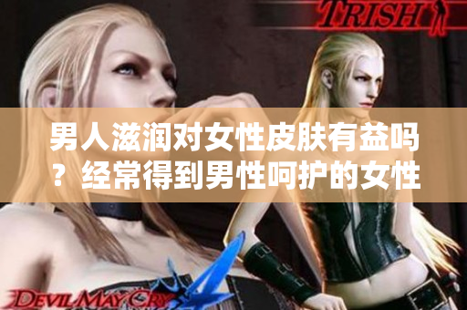 男人滋润对女性皮肤有益吗？经常得到男性呵护的女性皮肤是否更健康？