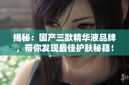 揭秘：国产三款精华液品牌，带你发现最佳护肤秘籍！