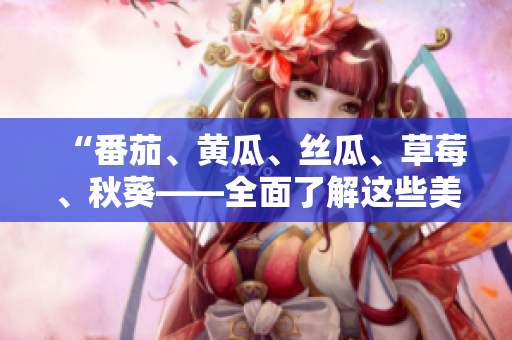 “番茄、黄瓜、丝瓜、草莓、秋葵——全面了解这些美味蔬果的食用与营养价值”