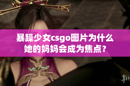 暴躁少女csgo图片为什么她的妈妈会成为焦点？