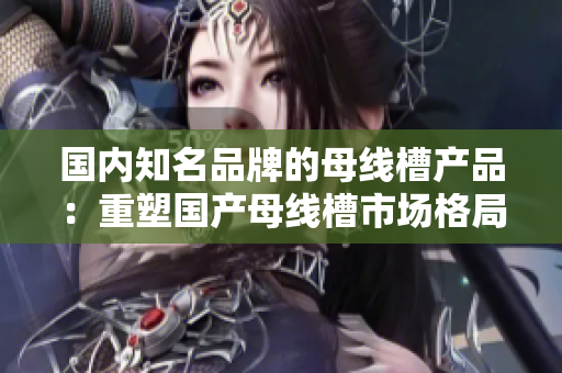 国内知名品牌的母线槽产品：重塑国产母线槽市场格局