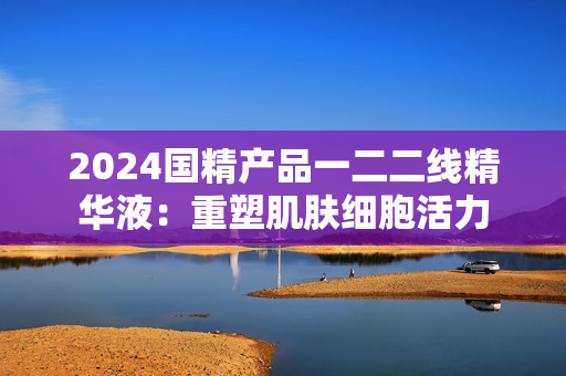 2024国精产品一二二线精华液：重塑肌肤细胞活力