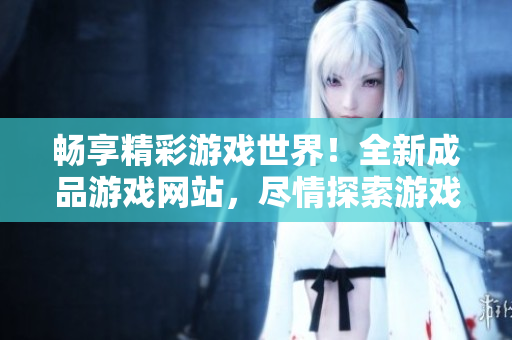 畅享精彩游戏世界！全新成品游戏网站，尽情探索游戏乐趣！