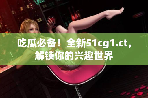 吃瓜必备！全新51cg1.ct，解锁你的兴趣世界