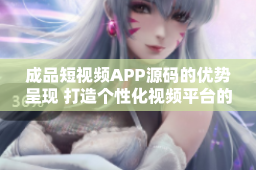 成品短视频APP源码的优势呈现 打造个性化视频平台的最佳选择