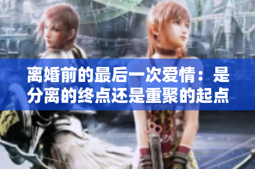 离婚前的最后一次爱情：是分离的终点还是重聚的起点？