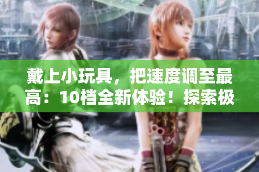 戴上小玩具，把速度调至最高：10档全新体验！探索极速乐趣！