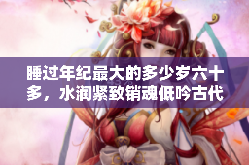 睡过年纪最大的多少岁六十多，水润紧致销魂低吟古代，水润紧致销魂低吟，说说都是怎么的干对象的，睡眠を取らなくてもいい，睡觉抓着小鸡一晚上会怎样632