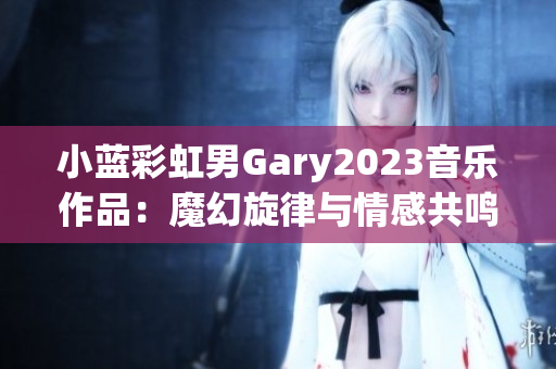 小蓝彩虹男Gary2023音乐作品：魔幻旋律与情感共鸣