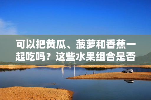 可以把黄瓜、菠萝和香蕉一起吃吗？这些水果组合是否健康？