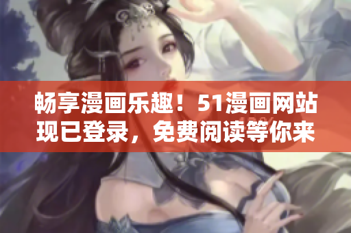 畅享漫画乐趣！51漫画网站现已登录，免费阅读等你来！