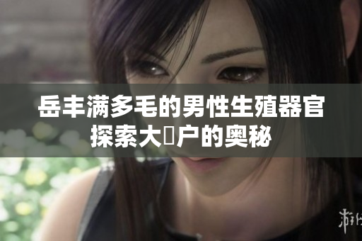 岳丰满多毛的男性生殖器官探索大隂户的奥秘
