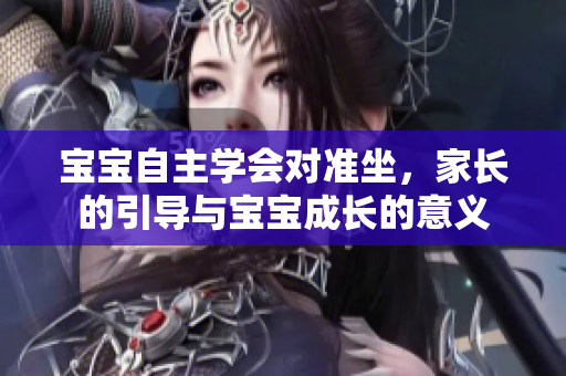 宝宝自主学会对准坐，家长的引导与宝宝成长的意义