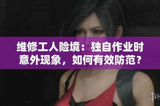 维修工人险境：独自作业时意外现象，如何有效防范？