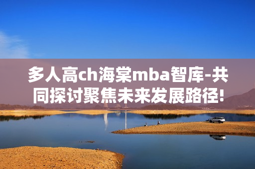 多人高ch海棠mba智库-共同探讨聚焦未来发展路径!