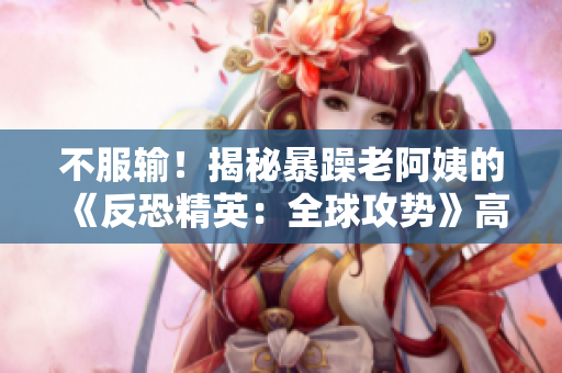 不服输！揭秘暴躁老阿姨的《反恐精英：全球攻势》高超技巧