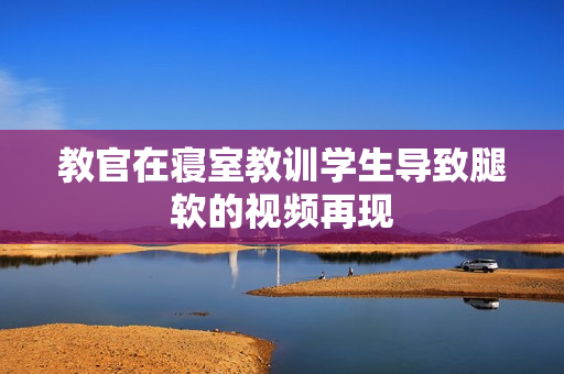 教官在寝室教训学生导致腿软的视频再现
