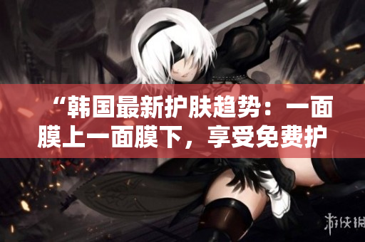 “韩国最新护肤趋势：一面膜上一面膜下，享受免费护肤新体验！”
