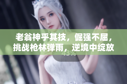 老翁神乎其技，倔强不屈，挑战枪林弹雨，逆境中绽放。