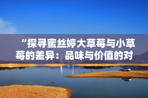 “探寻蜜丝婷大草莓与小草莓的差异：品味与价值的对比”
