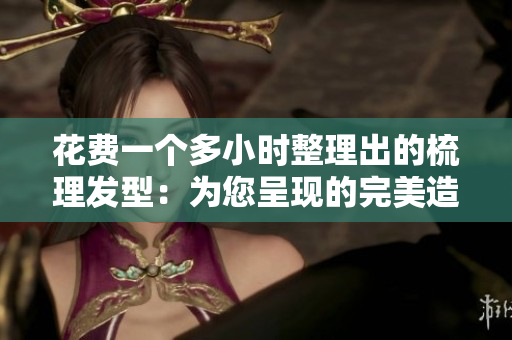 花费一个多小时整理出的梳理发型：为您呈现的完美造型