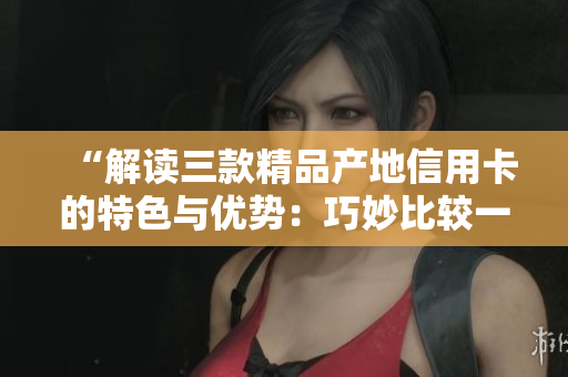 “解读三款精品产地信用卡的特色与优势：巧妙比较一二三卡之间的区别”