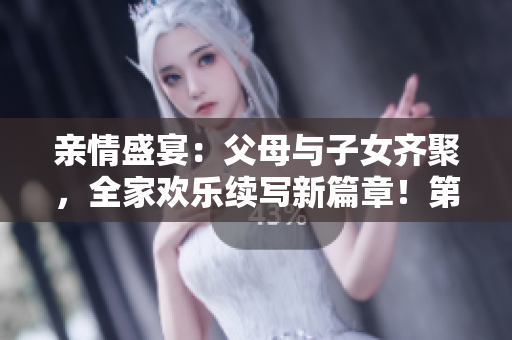 亲情盛宴：父母与子女齐聚，全家欢乐续写新篇章！第14期