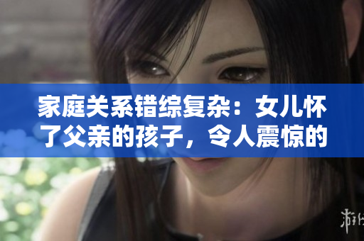 家庭关系错综复杂：女儿怀了父亲的孩子，令人震惊的故事免费解读