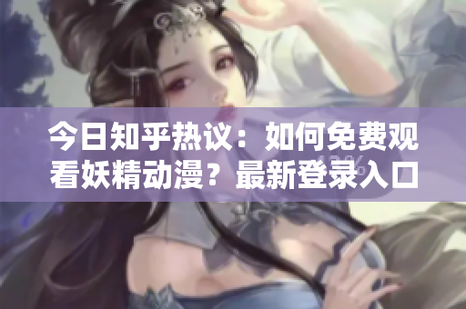 今日知乎热议：如何免费观看妖精动漫？最新登录入口分享及推荐