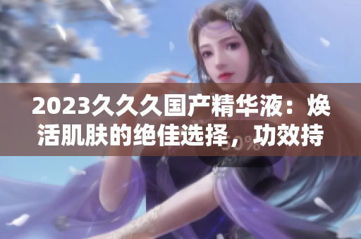 2023久久久国产精华液：焕活肌肤的绝佳选择，功效持久不衰！