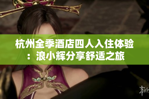 杭州全季酒店四人入住体验：浪小辉分享舒适之旅