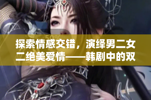 探索情感交错，演绎男二女二绝美爱情——韩剧中的双男主与双女主恋爱故事盘点