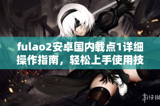 fulao2安卓国内载点1详细操作指南，轻松上手使用技巧分享
