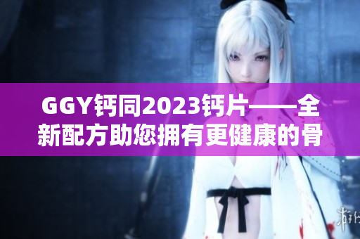 GGY钙同2023钙片——全新配方助您拥有更健康的骨骼