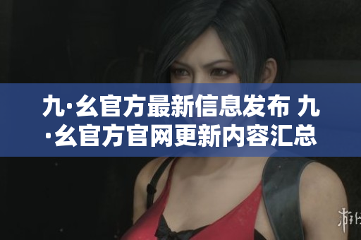 九·幺官方最新信息发布 九·幺官方官网更新内容汇总及详细解读