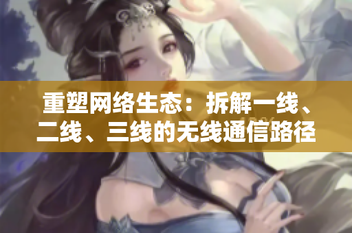 重塑网络生态：拆解一线、二线、三线的无线通信路径