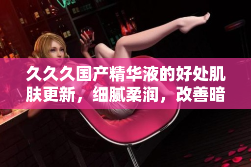 久久久国产精华液的好处肌肤更新，细腻柔润，改善暗沉，提升弹性