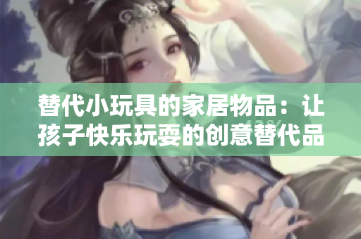 替代小玩具的家居物品：让孩子快乐玩耍的创意替代品