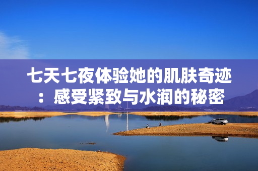 七天七夜体验她的肌肤奇迹：感受紧致与水润的秘密